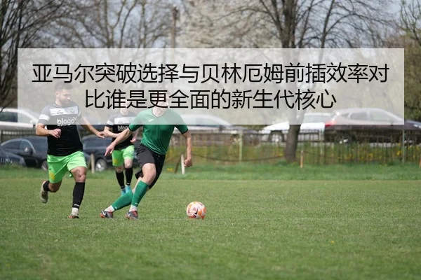 亚马尔突破选择与贝林厄姆前插效率对比谁是更全面的新生代核心