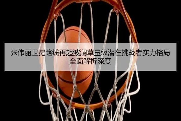 张伟丽卫冕路线再起波澜草量级潜在挑战者实力格局全面解析深度