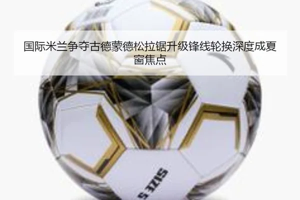 国际米兰争夺古德蒙德松拉锯升级锋线轮换深度成夏窗焦点